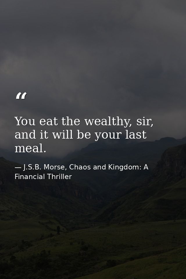 You eat the wealthy, sir, and it will be your last meal. — J.S.B. Morse, Chaos and Kingdom: A Financial Thriller