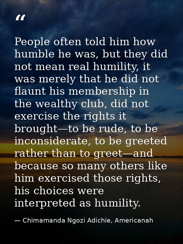 People often told him how humble he was, but they did not mean real humility, it was merely that he did not flaunt his m — Chimamanda Ngozi Adichie, Americanah