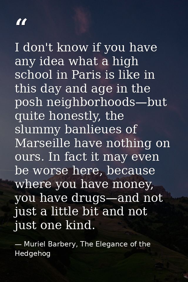 I don't know if you have any idea what a high school in Paris is like in this day and age in the posh neighborhoods—but  — Muriel Barbery, The Elegance of the Hedgehog