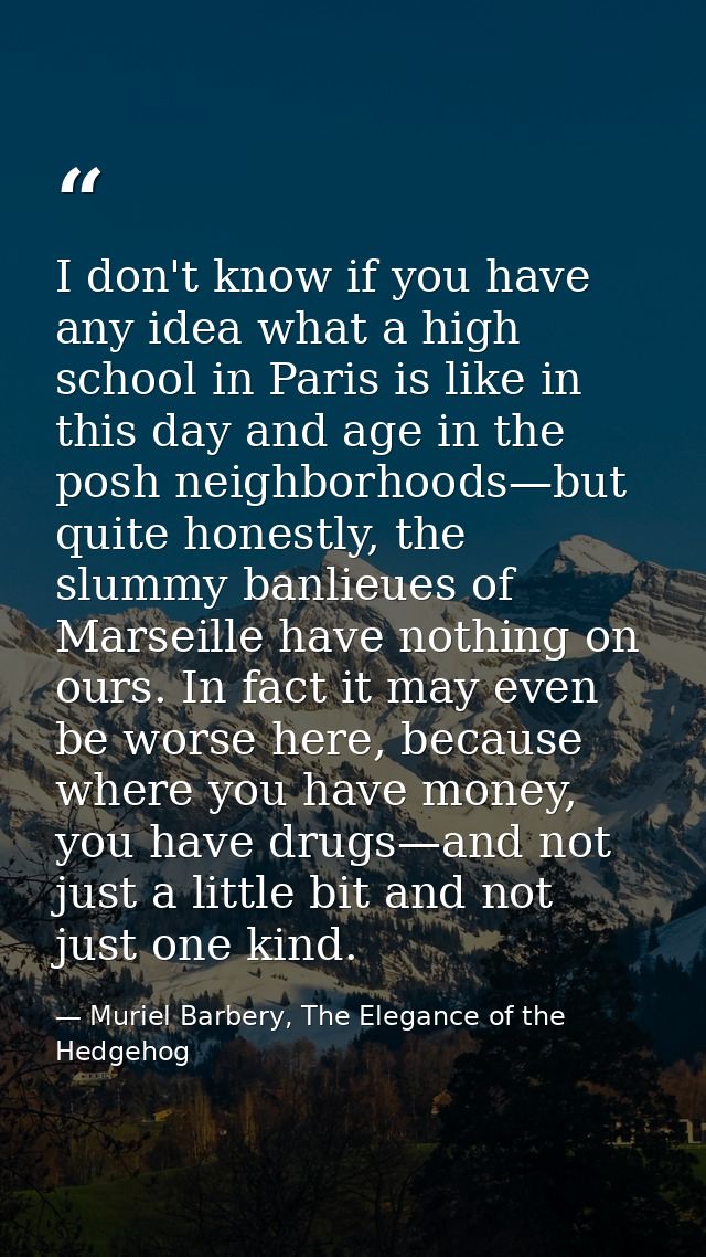 I don't know if you have any idea what a high school in Paris is like in this day and age in the posh neighborhoods—but  — Muriel Barbery, The Elegance of the Hedgehog