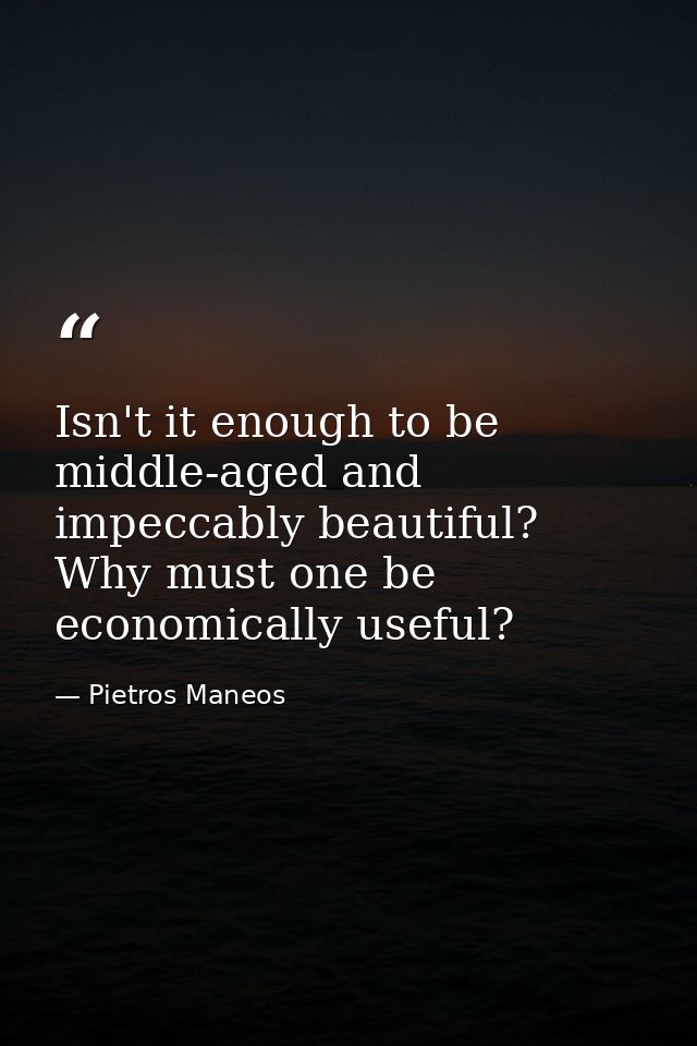 Isn't it enough to be middle-aged and impeccably beautiful? Why must one be economically useful? — Pietros Maneos