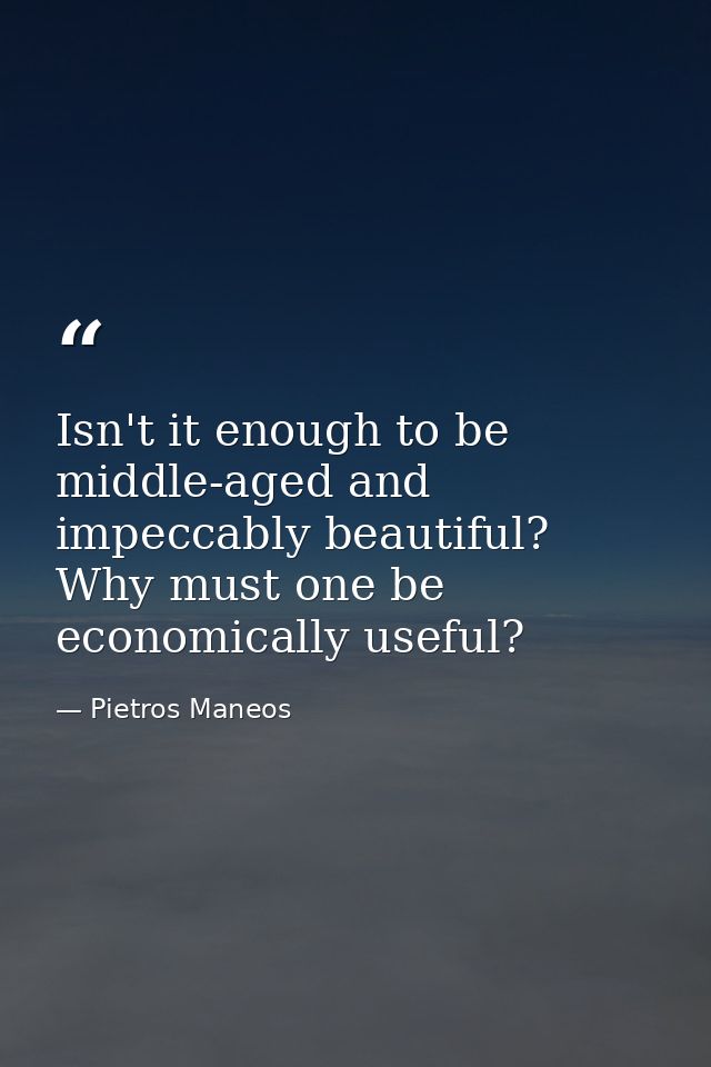 Isn't it enough to be middle-aged and impeccably beautiful? Why must one be economically useful? — Pietros Maneos