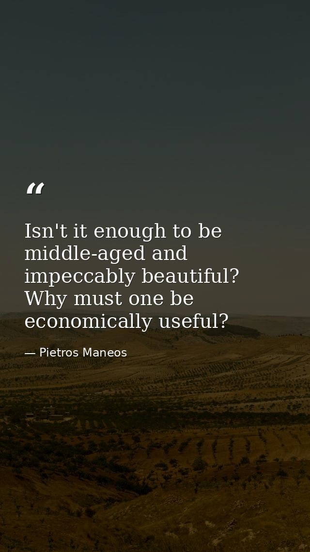 Isn't it enough to be middle-aged and impeccably beautiful? Why must one be economically useful? — Pietros Maneos