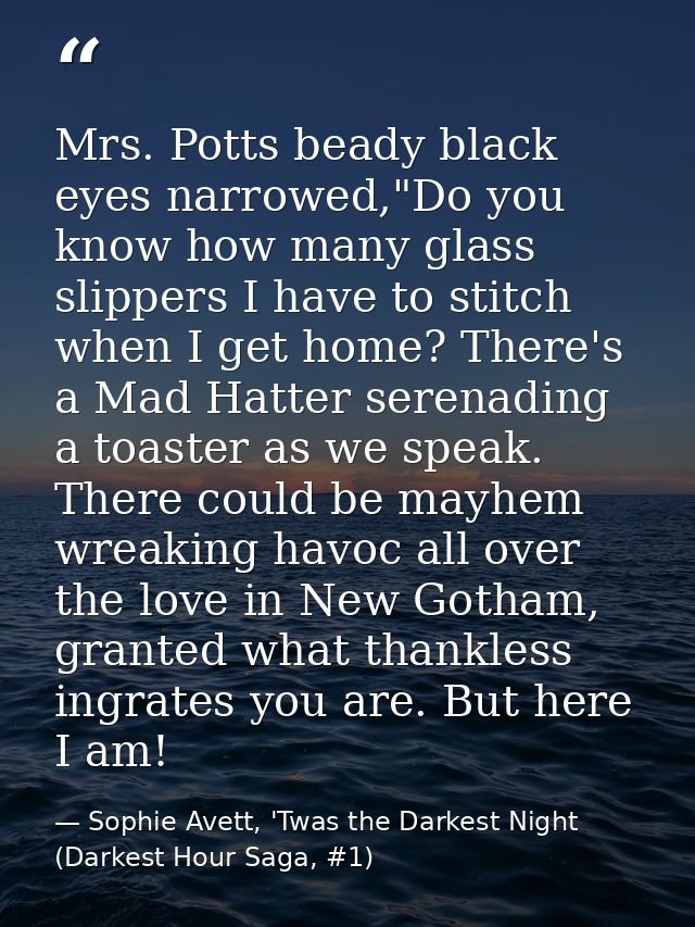 Mrs. Potts beady black eyes narrowed,"Do you know how many glass slippers I have to stitch when I get home? There's a Ma — Sophie Avett, 'Twas the Darkest Night (Darkest Hour Saga, #1)