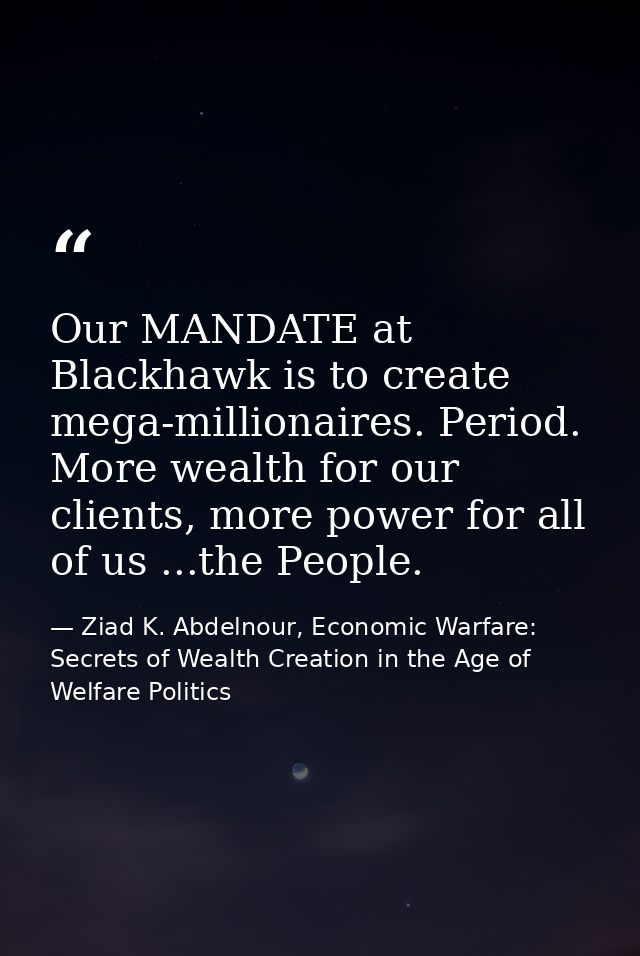 Our MANDATE at Blackhawk is to create mega-millionaires. Period. More wealth for our clients, more power for all of us . — Ziad K. Abdelnour, Economic Warfare: Secrets of Wealth Creation in the Age of Welfare Politics
