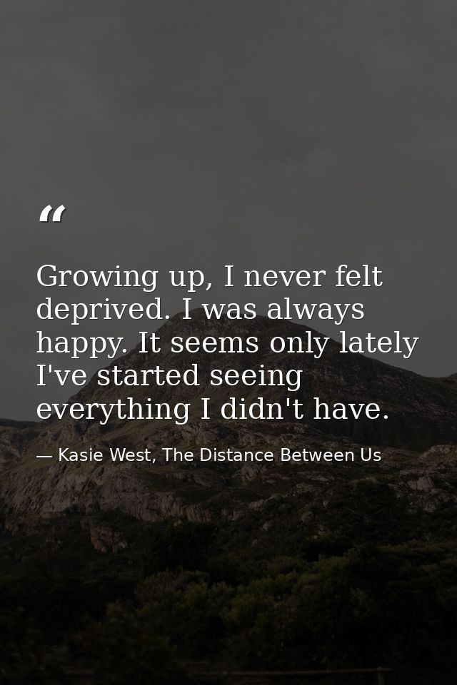 Growing up, I never felt deprived. I was always happy. It seems only lately I've started seeing everything I didn't have — Kasie West, The Distance Between Us