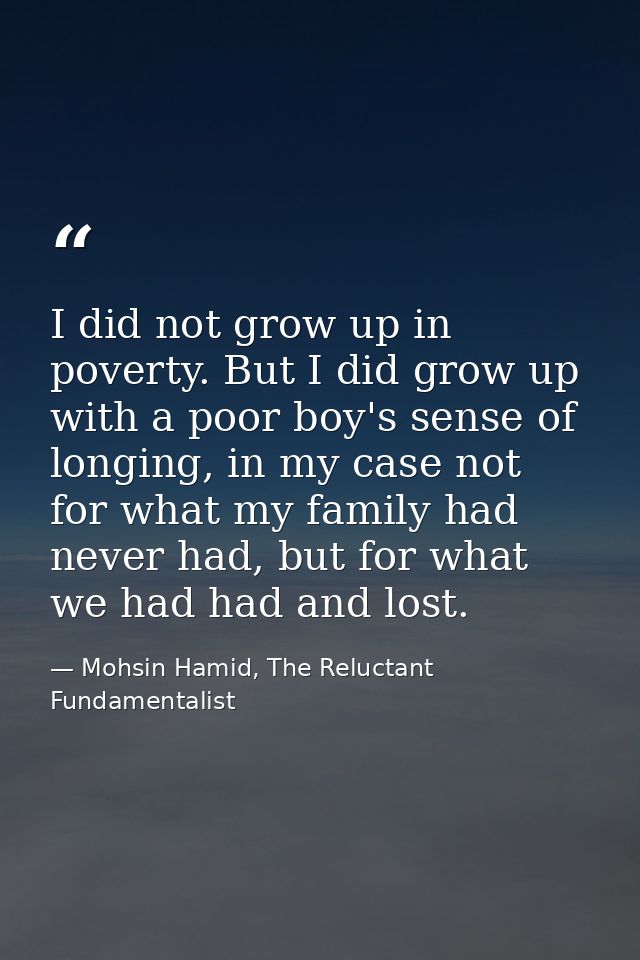 I did not grow up in poverty. But I did grow up with a poor boy's sense of longing, in my case not for what my family ha — Mohsin Hamid, The Reluctant Fundamentalist
