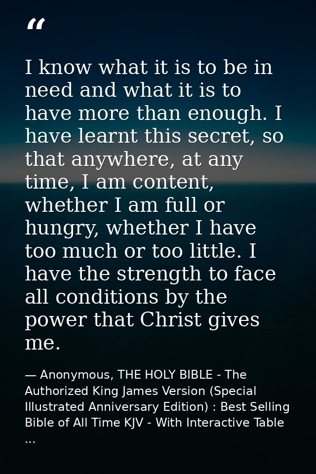 I know what it is to be in need and what it is to have more than enough. I have learnt this secret, so that anywhere, at — Anonymous, THE HOLY BIBLE - The Authorized King James Version (Special Illustrated Anniversary Edition) : Best Selling Bible of All Time KJV - With Interactive Table ...