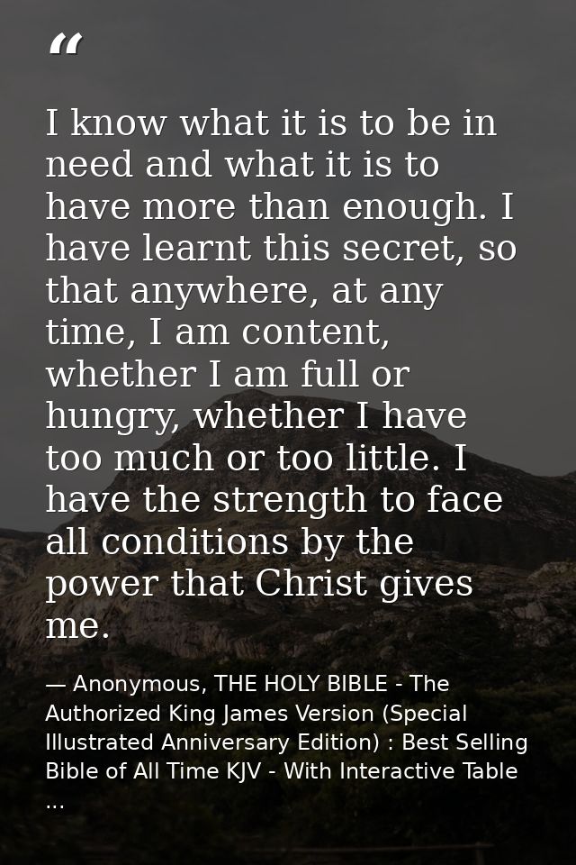 I know what it is to be in need and what it is to have more than enough. I have learnt this secret, so that anywhere, at — Anonymous, THE HOLY BIBLE - The Authorized King James Version (Special Illustrated Anniversary Edition) : Best Selling Bible of All Time KJV - With Interactive Table ...