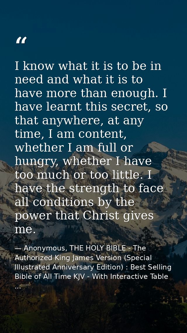 I know what it is to be in need and what it is to have more than enough. I have learnt this secret, so that anywhere, at — Anonymous, THE HOLY BIBLE - The Authorized King James Version (Special Illustrated Anniversary Edition) : Best Selling Bible of All Time KJV - With Interactive Table ...