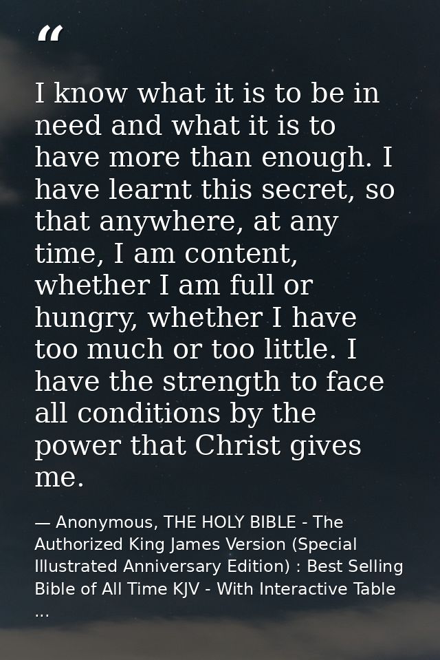 I know what it is to be in need and what it is to have more than enough. I have learnt this secret, so that anywhere, at — Anonymous, THE HOLY BIBLE - The Authorized King James Version (Special Illustrated Anniversary Edition) : Best Selling Bible of All Time KJV - With Interactive Table ...