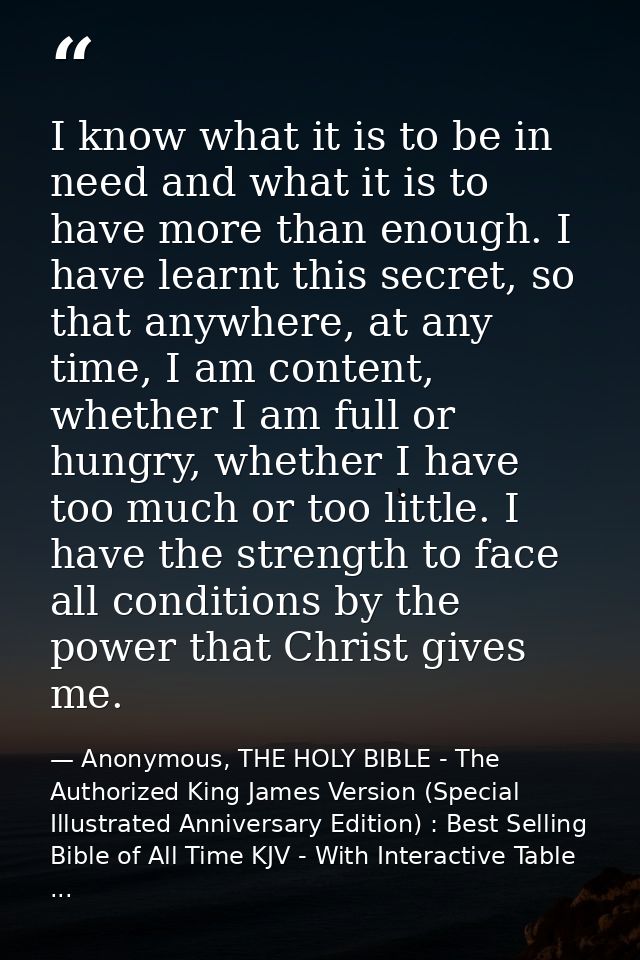 I know what it is to be in need and what it is to have more than enough. I have learnt this secret, so that anywhere, at — Anonymous, THE HOLY BIBLE - The Authorized King James Version (Special Illustrated Anniversary Edition) : Best Selling Bible of All Time KJV - With Interactive Table ...
