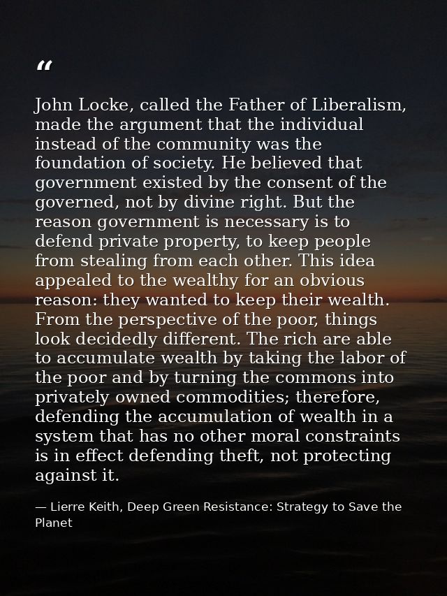 John Locke, called the Father of Liberalism, made the argument that the individual instead of the community was the foun — Lierre Keith, Deep Green Resistance: Strategy to Save the Planet