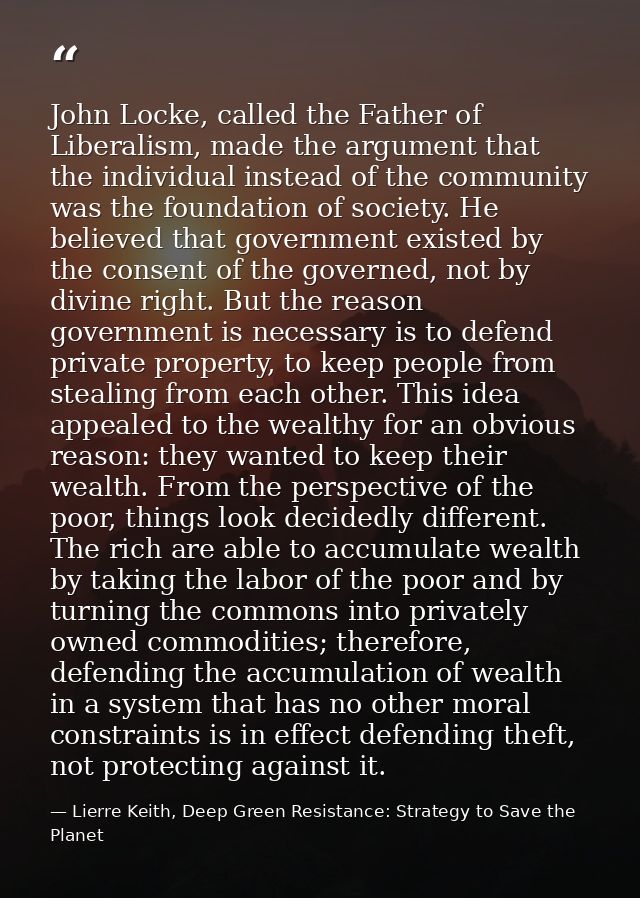 John Locke, called the Father of Liberalism, made the argument that the individual instead of the community was the foun — Lierre Keith, Deep Green Resistance: Strategy to Save the Planet