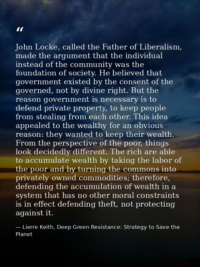 John Locke, called the Father of Liberalism, made the argument that the individual instead of the community was the foun — Lierre Keith, Deep Green Resistance: Strategy to Save the Planet