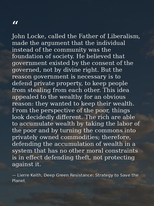 John Locke, called the Father of Liberalism, made the argument that the individual instead of the community was the foun — Lierre Keith, Deep Green Resistance: Strategy to Save the Planet