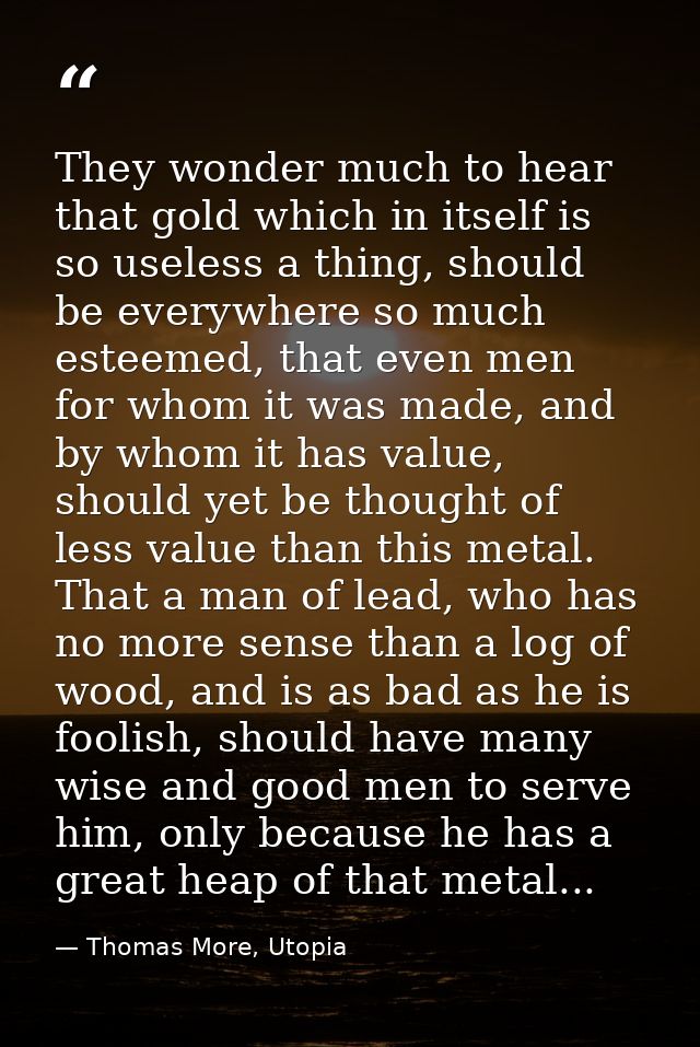 They wonder much to hear that gold which in itself is so useless a thing, should be everywhere so much esteemed, that ev — Thomas More, Utopia