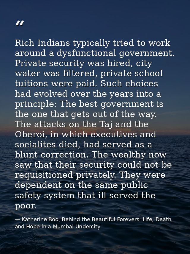 Rich Indians typically tried to work around a dysfunctional government. Private security was hired, city water was filte — Katherine Boo, Behind the Beautiful Forevers: Life, Death, and Hope in a Mumbai Undercity