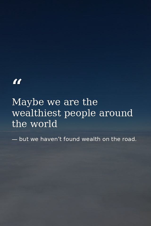Maybe we are the wealthiest people around the world — but we haven’t found wealth on the road.