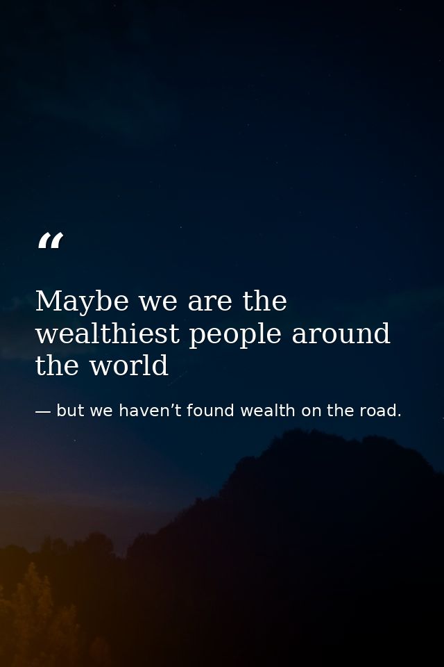 Maybe we are the wealthiest people around the world — but we haven’t found wealth on the road.