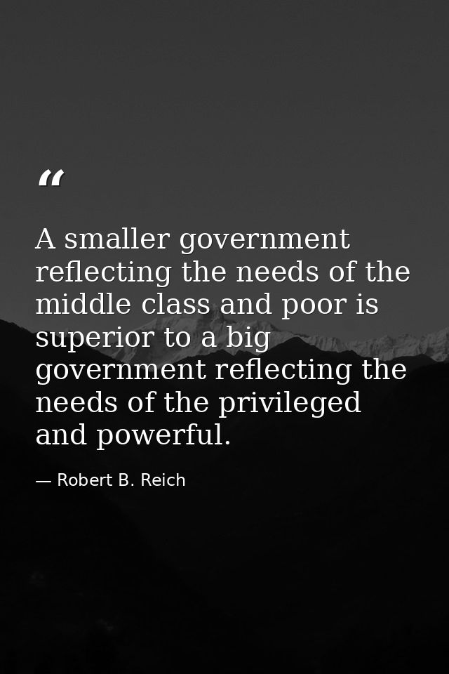 A smaller government reflecting the needs of the middle class and poor is superior to a big government reflecting the ne — Robert B. Reich