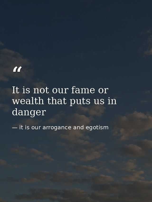 It is not our fame or wealth that puts us in danger — it is our arrogance and egotism
