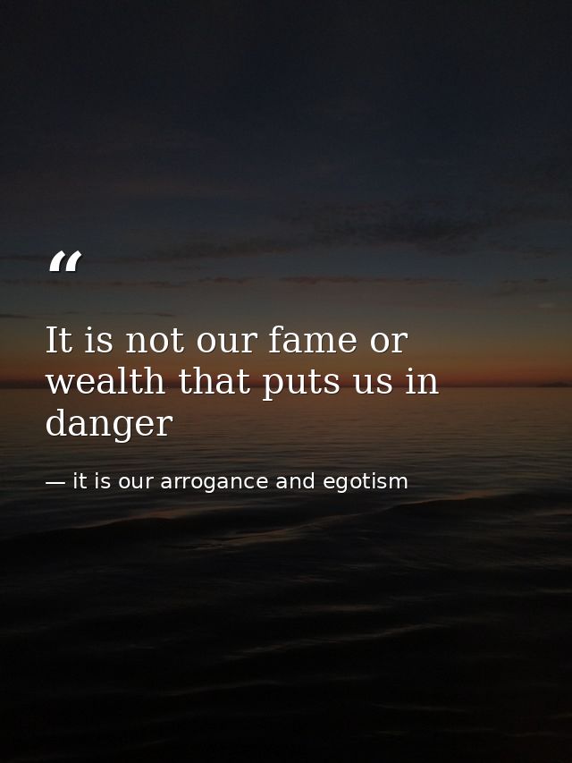 It is not our fame or wealth that puts us in danger — it is our arrogance and egotism
