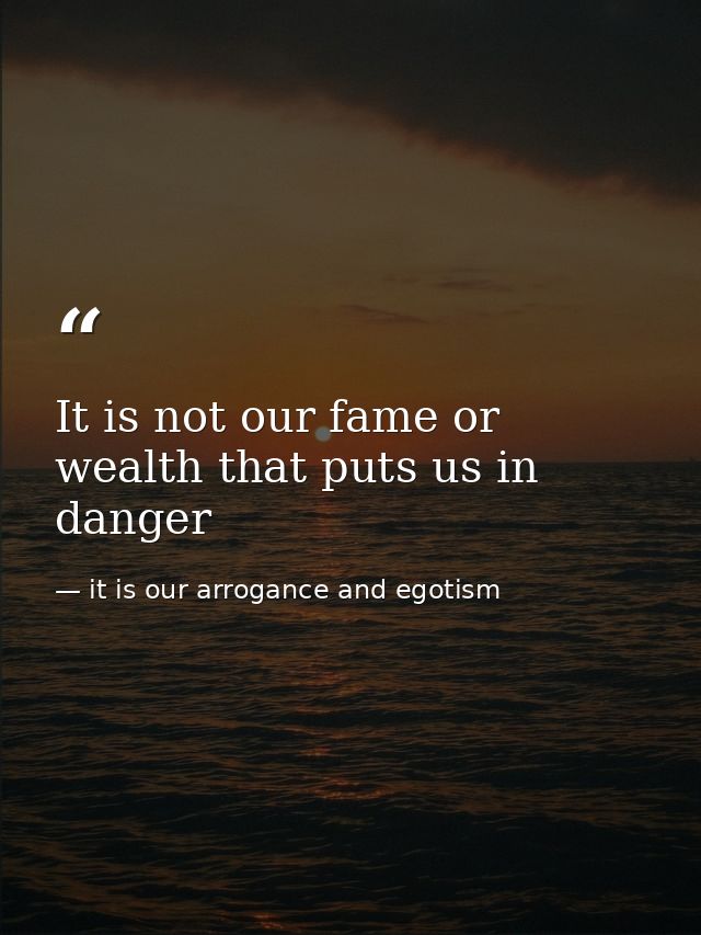 It is not our fame or wealth that puts us in danger — it is our arrogance and egotism