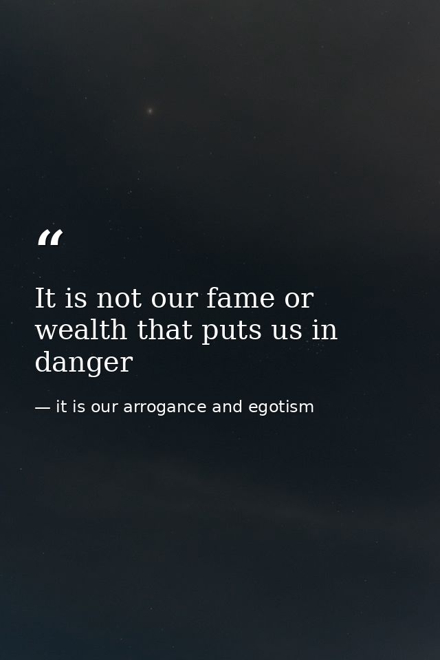 It is not our fame or wealth that puts us in danger — it is our arrogance and egotism