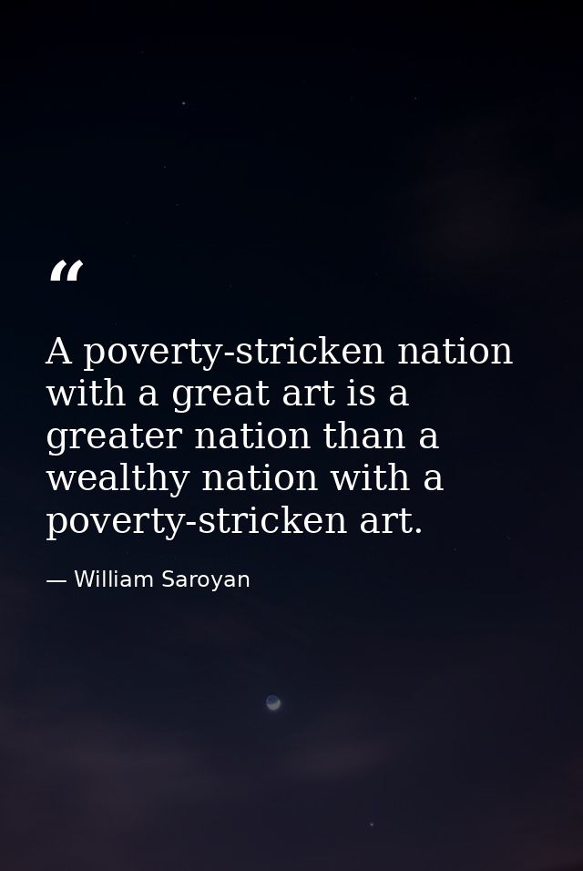 A poverty-stricken nation with a great art is a greater nation than a wealthy nation with a poverty-stricken art. — William Saroyan
