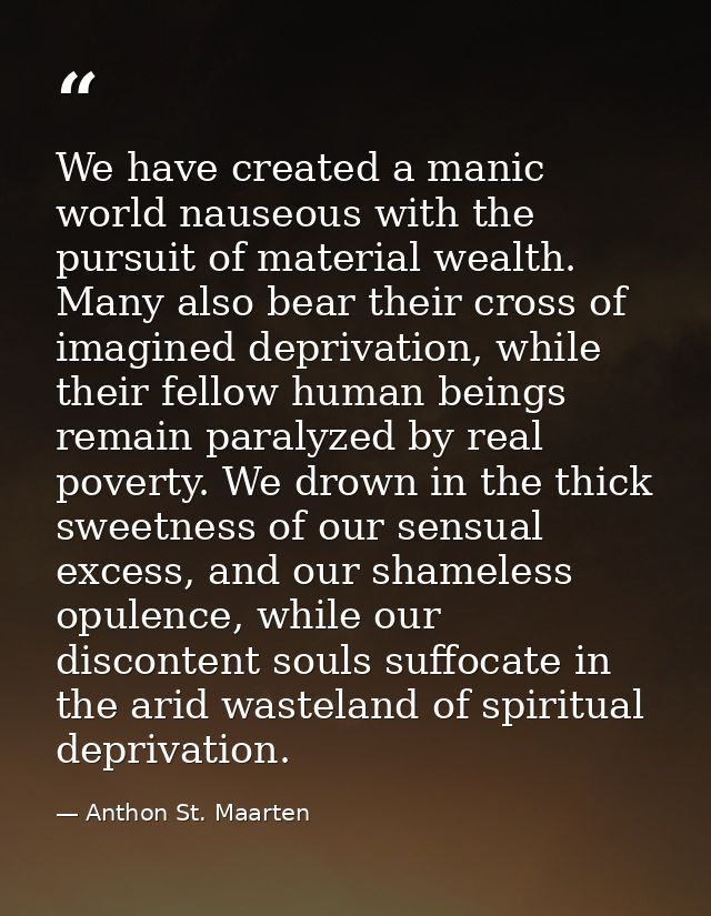 We have created a manic world nauseous with the pursuit of material wealth. Many also bear their cross of imagined depri — Anthon St. Maarten