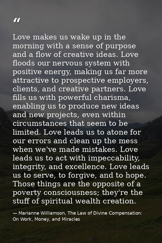 Love makes us wake up in the morning with a sense of purpose and a flow of creative ideas. Love floods our nervous syste — Marianne Williamson, The Law of Divine Compensation: On Work, Money, and Miracles