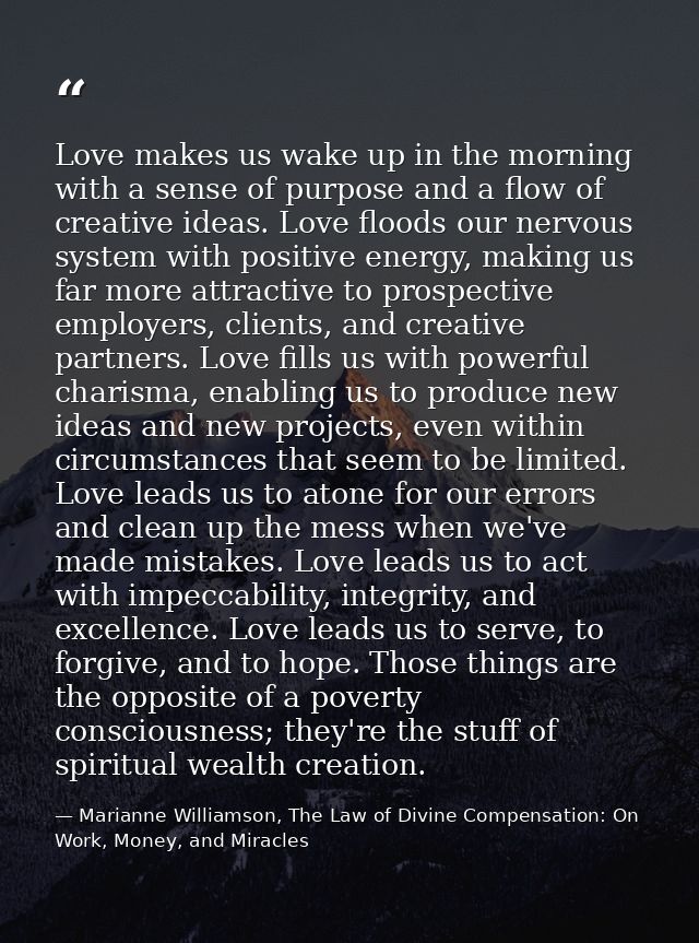 Love makes us wake up in the morning with a sense of purpose and a flow of creative ideas. Love floods our nervous syste — Marianne Williamson, The Law of Divine Compensation: On Work, Money, and Miracles