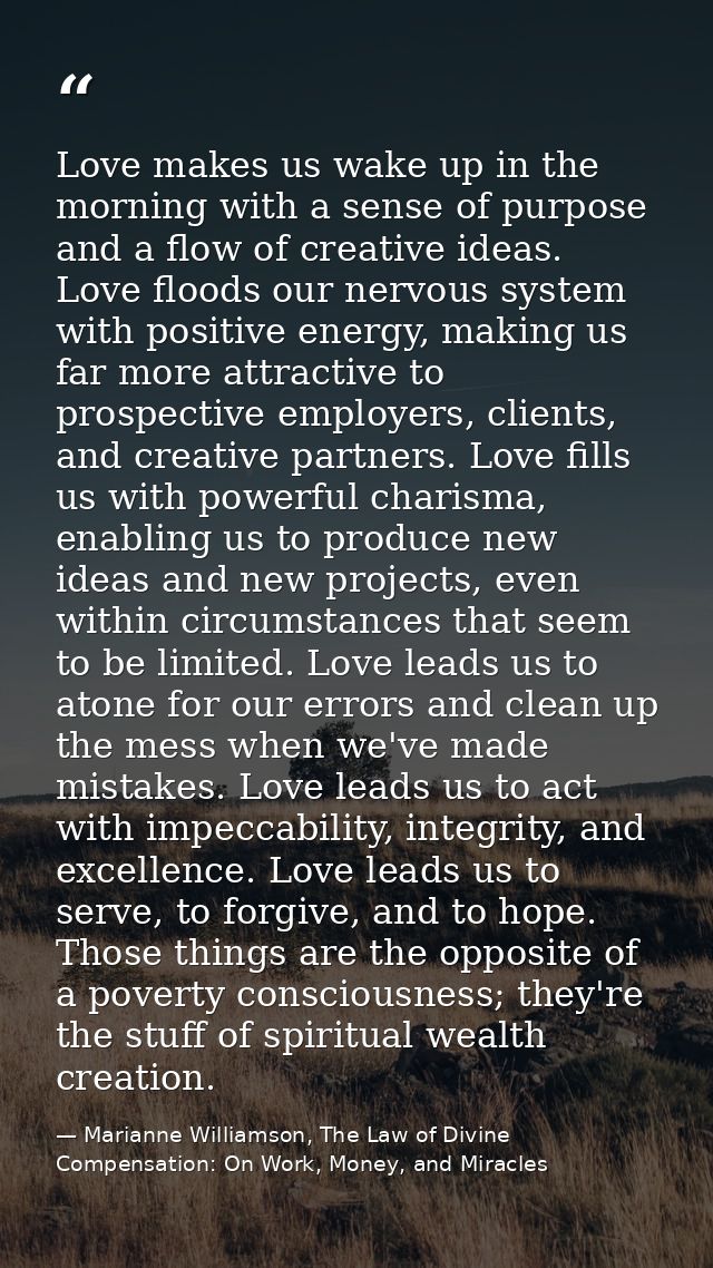 Love makes us wake up in the morning with a sense of purpose and a flow of creative ideas. Love floods our nervous syste — Marianne Williamson, The Law of Divine Compensation: On Work, Money, and Miracles