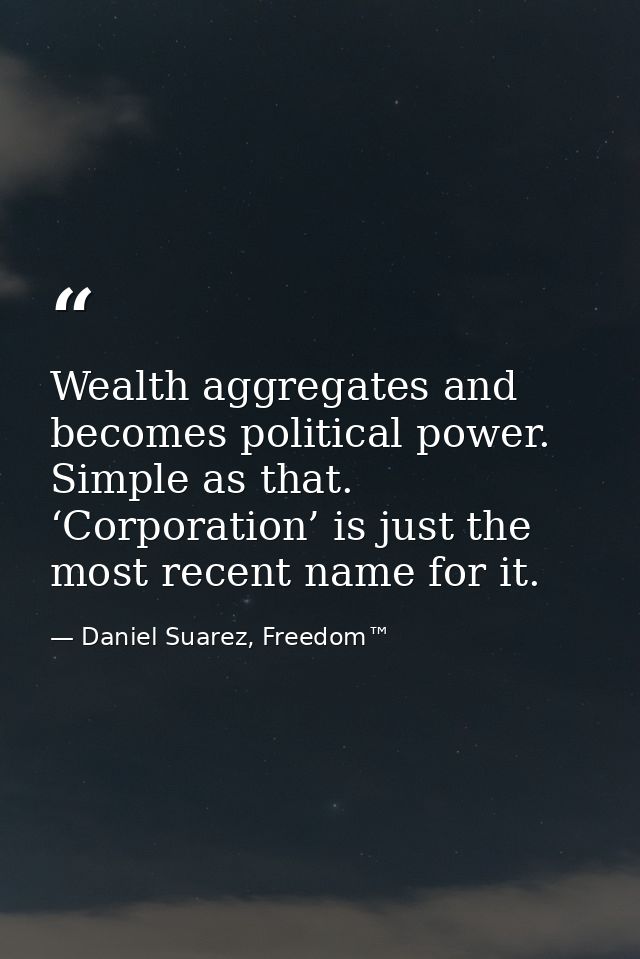 Wealth aggregates and becomes political power. Simple as that. ‘Corporation’ is just the most recent name for it. — Daniel Suarez, Freedom™