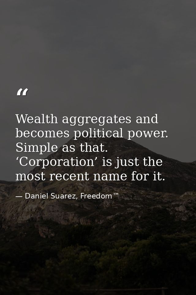 Wealth aggregates and becomes political power. Simple as that. ‘Corporation’ is just the most recent name for it. — Daniel Suarez, Freedom™