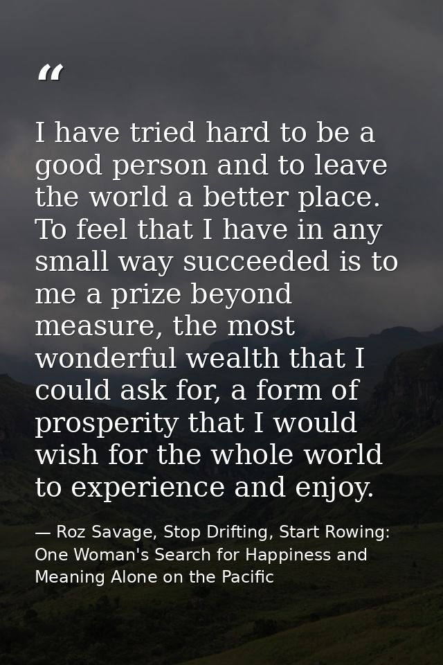 I have tried hard to be a good person and to leave the world a better place. To feel that I have in any small way succee — Roz Savage, Stop Drifting, Start Rowing: One Woman's Search for Happiness and Meaning Alone on the Pacific
