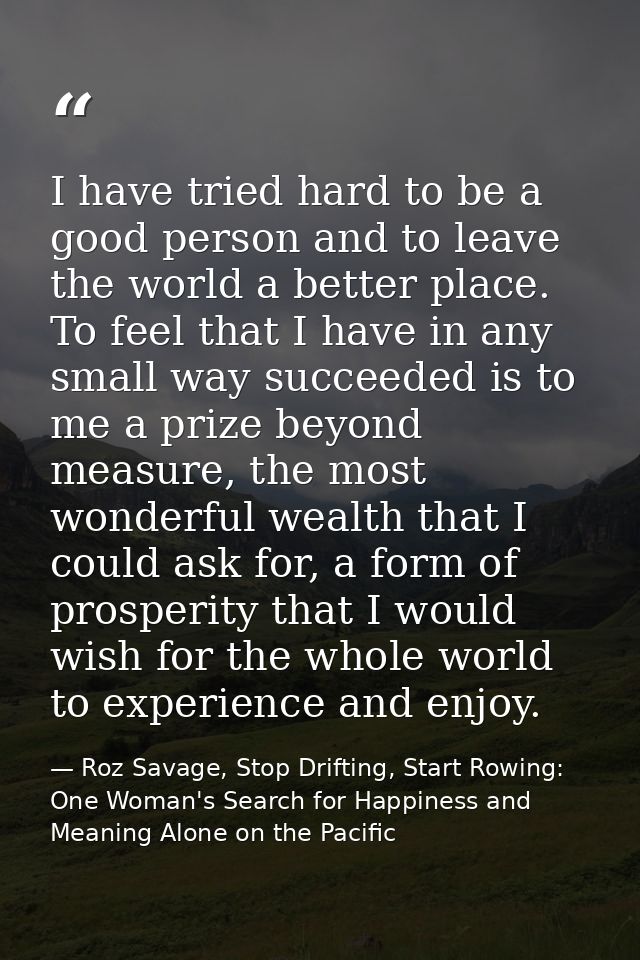I have tried hard to be a good person and to leave the world a better place. To feel that I have in any small way succee — Roz Savage, Stop Drifting, Start Rowing: One Woman's Search for Happiness and Meaning Alone on the Pacific