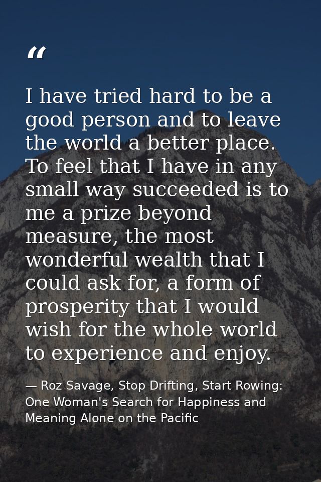 I have tried hard to be a good person and to leave the world a better place. To feel that I have in any small way succee — Roz Savage, Stop Drifting, Start Rowing: One Woman's Search for Happiness and Meaning Alone on the Pacific