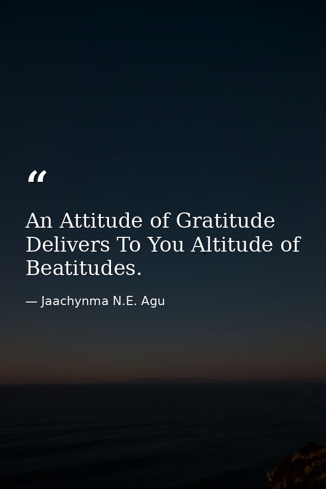 An Attitude of Gratitude Delivers To You Altitude of Beatitudes. — Jaachynma N.E. Agu
