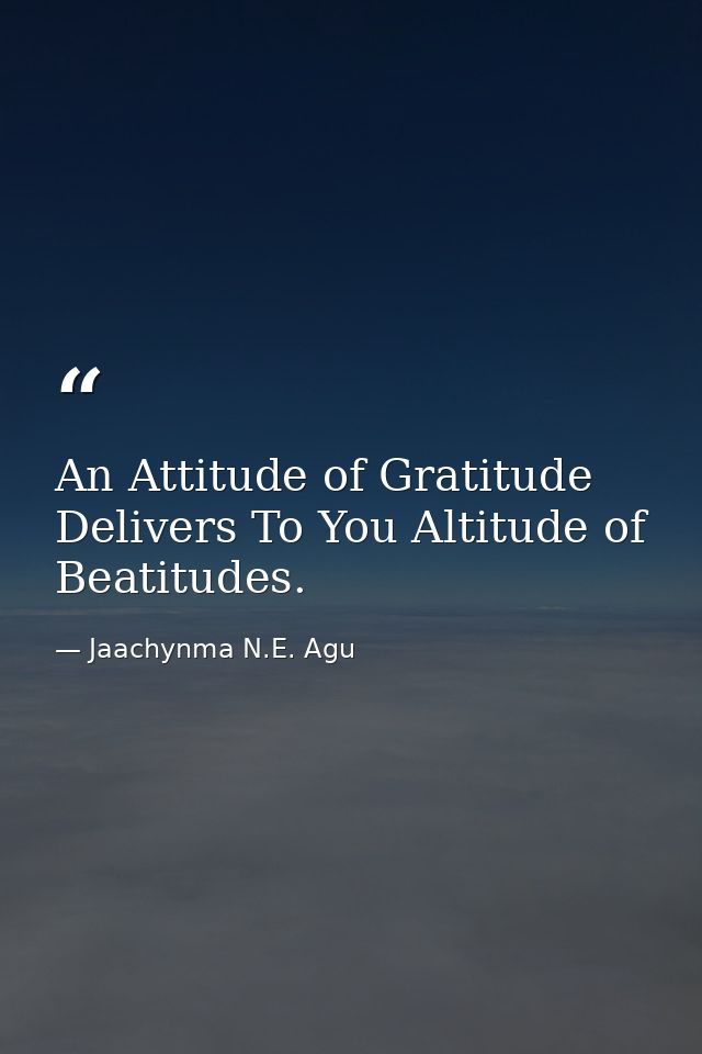 An Attitude of Gratitude Delivers To You Altitude of Beatitudes. — Jaachynma N.E. Agu