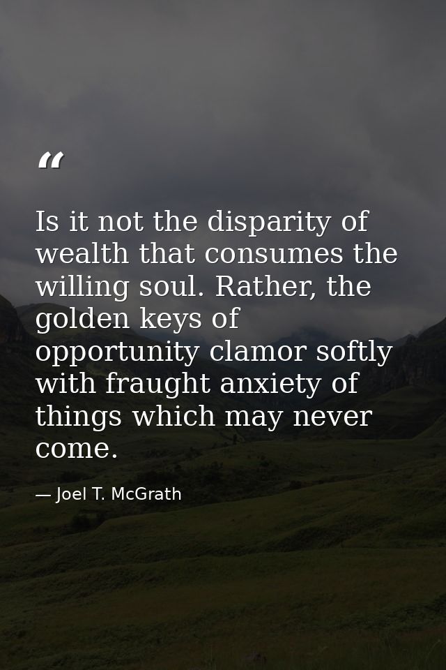 Is it not the disparity of wealth that consumes the willing soul. Rather, the golden keys of opportunity clamor softly w — Joel T. McGrath