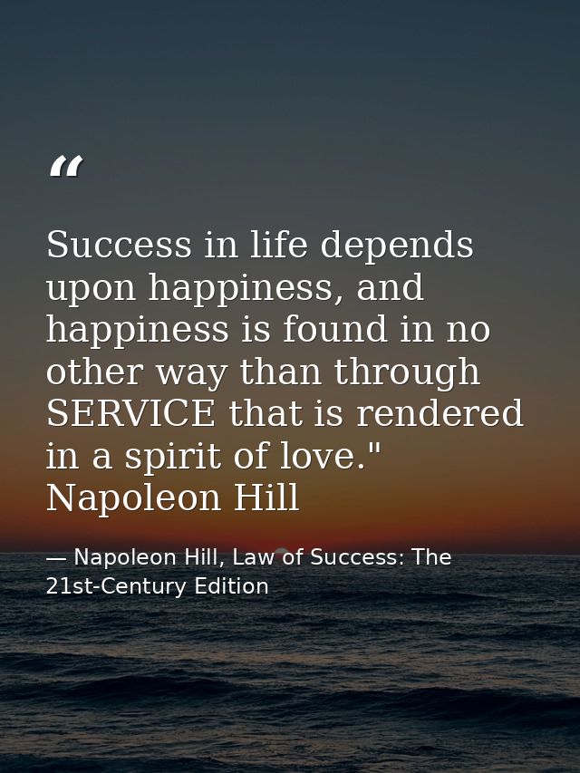 Success in life depends upon happiness, and happiness is found in no other way than through SERVICE that is rendered in  — Napoleon Hill, Law of Success: The 21st-Century Edition