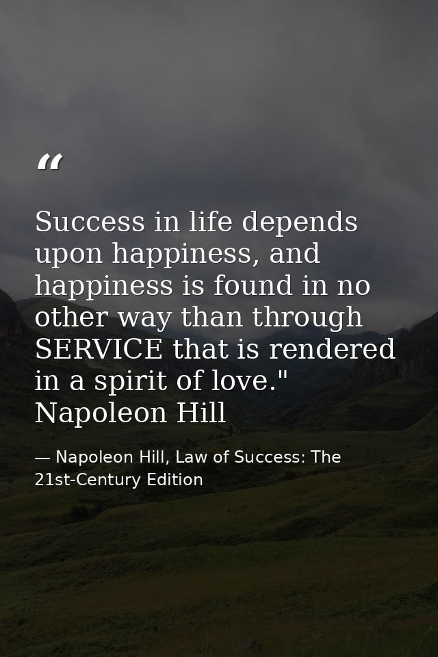 Success in life depends upon happiness, and happiness is found in no other way than through SERVICE that is rendered in  — Napoleon Hill, Law of Success: The 21st-Century Edition