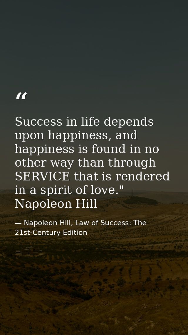 Success in life depends upon happiness, and happiness is found in no other way than through SERVICE that is rendered in  — Napoleon Hill, Law of Success: The 21st-Century Edition