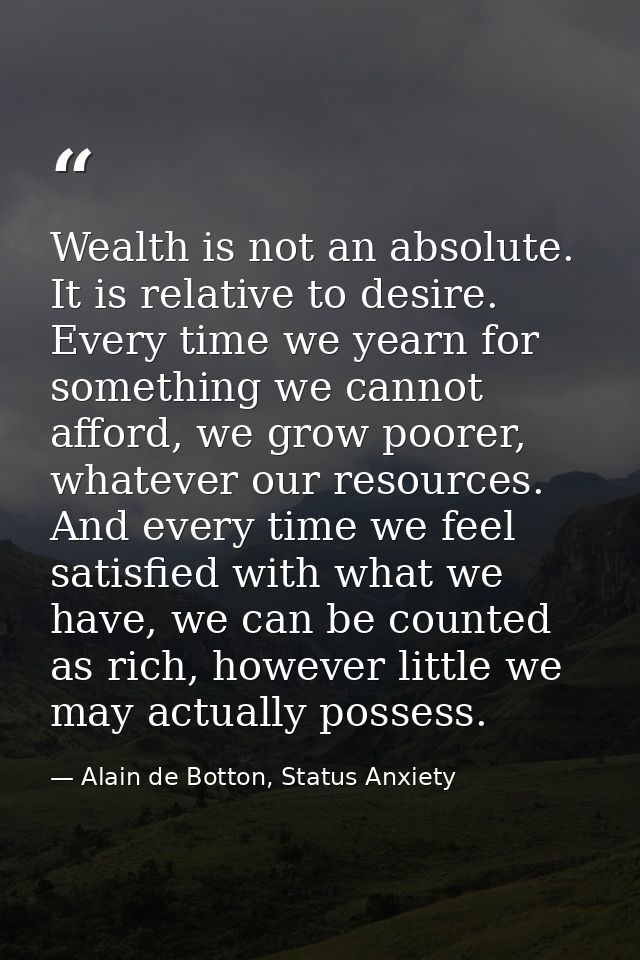 Wealth is not an absolute. It is relative to desire. Every time we yearn for something we cannot afford, we grow poorer, — Alain de Botton, Status Anxiety