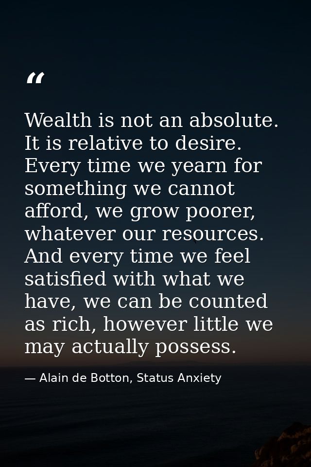 Wealth is not an absolute. It is relative to desire. Every time we yearn for something we cannot afford, we grow poorer, — Alain de Botton, Status Anxiety