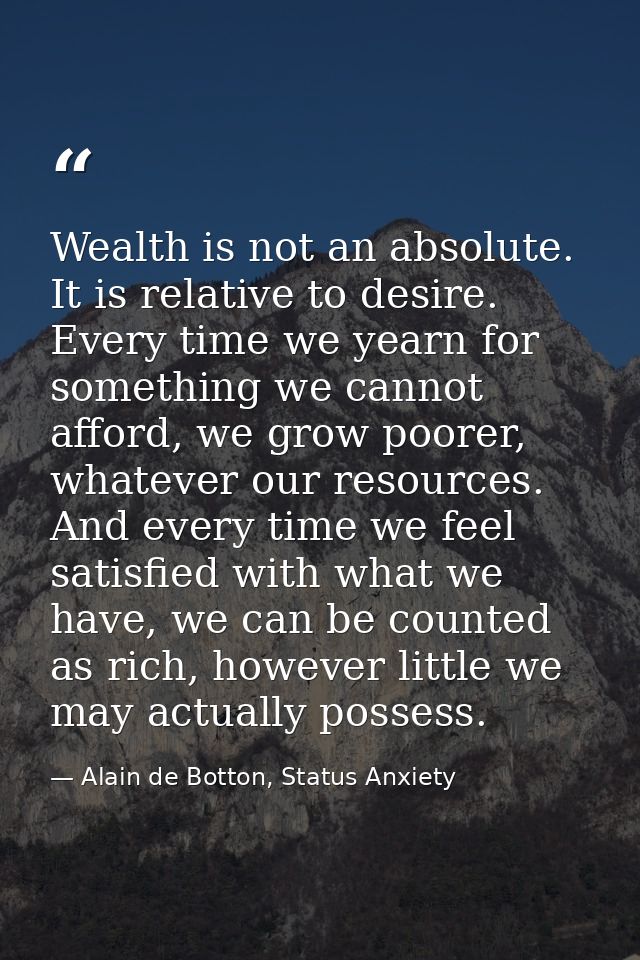 Wealth is not an absolute. It is relative to desire. Every time we yearn for something we cannot afford, we grow poorer, — Alain de Botton, Status Anxiety