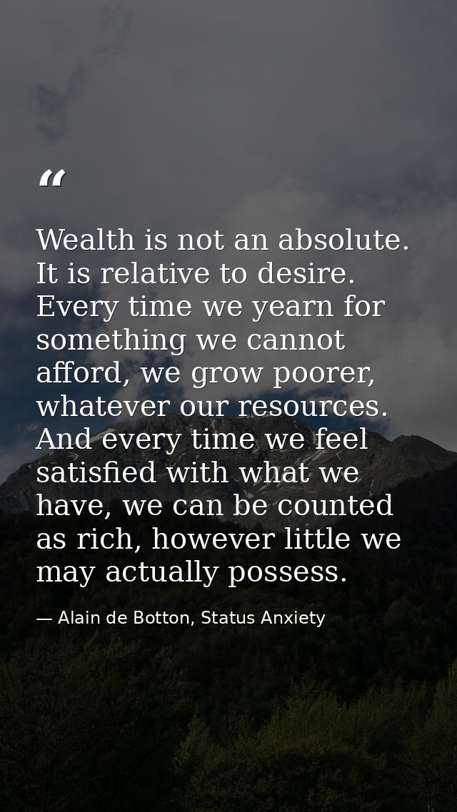 Wealth is not an absolute. It is relative to desire. Every time we yearn for something we cannot afford, we grow poorer, — Alain de Botton, Status Anxiety