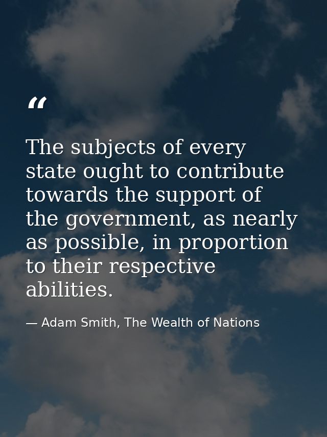 The subjects of every state ought to contribute towards the support of the government, as nearly as possible, in proport — Adam Smith, The Wealth of Nations